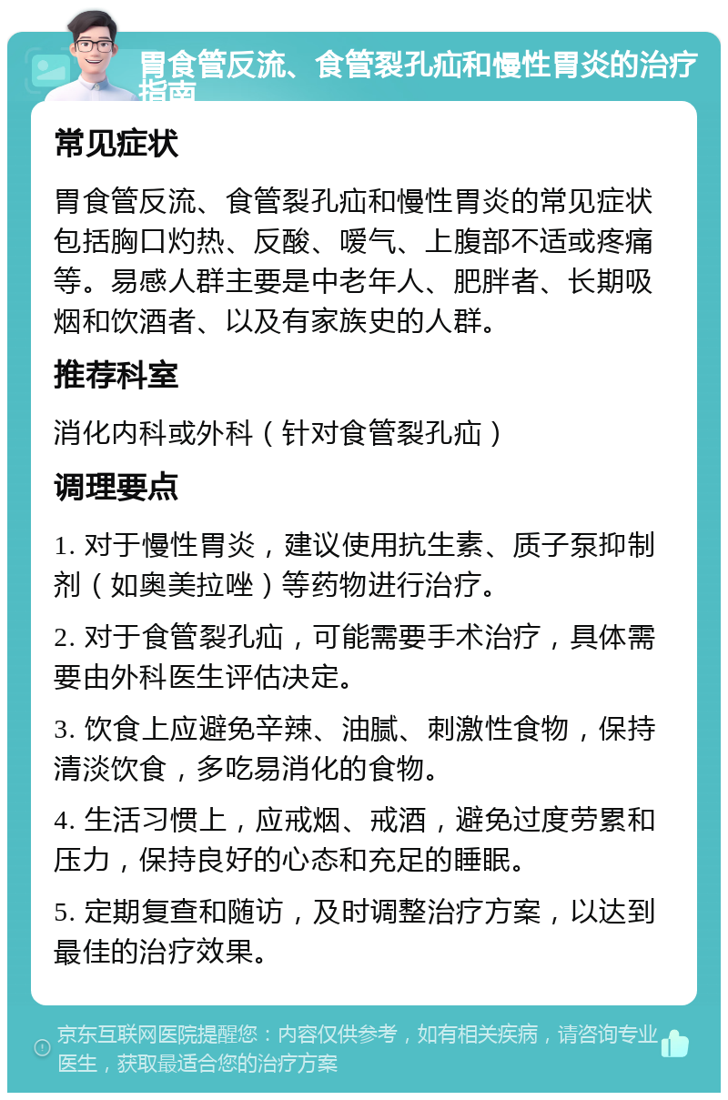 胃食管反流、食管裂孔疝和慢性胃炎的治疗指南 常见症状 胃食管反流、食管裂孔疝和慢性胃炎的常见症状包括胸口灼热、反酸、嗳气、上腹部不适或疼痛等。易感人群主要是中老年人、肥胖者、长期吸烟和饮酒者、以及有家族史的人群。 推荐科室 消化内科或外科（针对食管裂孔疝） 调理要点 1. 对于慢性胃炎，建议使用抗生素、质子泵抑制剂（如奥美拉唑）等药物进行治疗。 2. 对于食管裂孔疝，可能需要手术治疗，具体需要由外科医生评估决定。 3. 饮食上应避免辛辣、油腻、刺激性食物，保持清淡饮食，多吃易消化的食物。 4. 生活习惯上，应戒烟、戒酒，避免过度劳累和压力，保持良好的心态和充足的睡眠。 5. 定期复查和随访，及时调整治疗方案，以达到最佳的治疗效果。