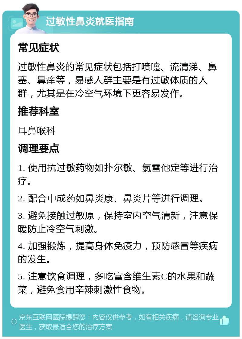 过敏性鼻炎就医指南 常见症状 过敏性鼻炎的常见症状包括打喷嚏、流清涕、鼻塞、鼻痒等，易感人群主要是有过敏体质的人群，尤其是在冷空气环境下更容易发作。 推荐科室 耳鼻喉科 调理要点 1. 使用抗过敏药物如扑尔敏、氯雷他定等进行治疗。 2. 配合中成药如鼻炎康、鼻炎片等进行调理。 3. 避免接触过敏原，保持室内空气清新，注意保暖防止冷空气刺激。 4. 加强锻炼，提高身体免疫力，预防感冒等疾病的发生。 5. 注意饮食调理，多吃富含维生素C的水果和蔬菜，避免食用辛辣刺激性食物。