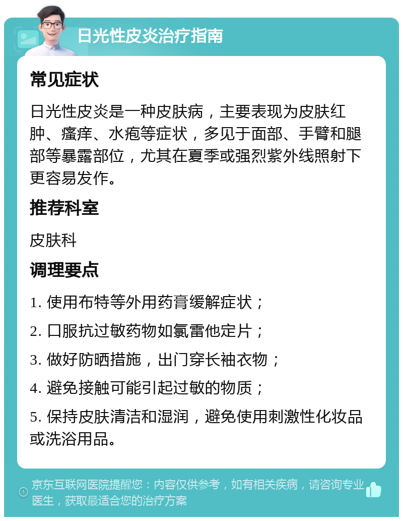 日光性皮炎治疗指南 常见症状 日光性皮炎是一种皮肤病，主要表现为皮肤红肿、瘙痒、水疱等症状，多见于面部、手臂和腿部等暴露部位，尤其在夏季或强烈紫外线照射下更容易发作。 推荐科室 皮肤科 调理要点 1. 使用布特等外用药膏缓解症状； 2. 口服抗过敏药物如氯雷他定片； 3. 做好防晒措施，出门穿长袖衣物； 4. 避免接触可能引起过敏的物质； 5. 保持皮肤清洁和湿润，避免使用刺激性化妆品或洗浴用品。