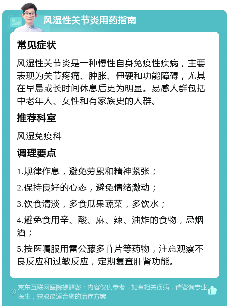 风湿性关节炎用药指南 常见症状 风湿性关节炎是一种慢性自身免疫性疾病，主要表现为关节疼痛、肿胀、僵硬和功能障碍，尤其在早晨或长时间休息后更为明显。易感人群包括中老年人、女性和有家族史的人群。 推荐科室 风湿免疫科 调理要点 1.规律作息，避免劳累和精神紧张； 2.保持良好的心态，避免情绪激动； 3.饮食清淡，多食瓜果蔬菜，多饮水； 4.避免食用辛、酸、麻、辣、油炸的食物，忌烟酒； 5.按医嘱服用雷公藤多苷片等药物，注意观察不良反应和过敏反应，定期复查肝肾功能。