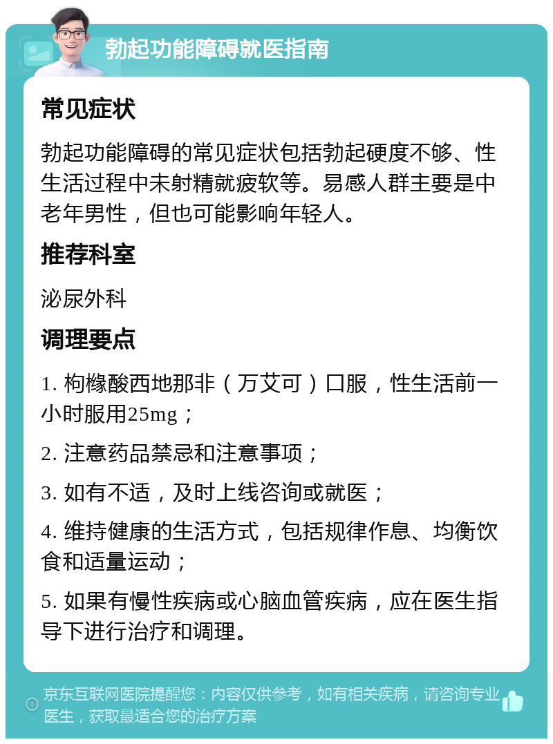 勃起功能障碍就医指南 常见症状 勃起功能障碍的常见症状包括勃起硬度不够、性生活过程中未射精就疲软等。易感人群主要是中老年男性，但也可能影响年轻人。 推荐科室 泌尿外科 调理要点 1. 枸橼酸西地那非（万艾可）口服，性生活前一小时服用25mg； 2. 注意药品禁忌和注意事项； 3. 如有不适，及时上线咨询或就医； 4. 维持健康的生活方式，包括规律作息、均衡饮食和适量运动； 5. 如果有慢性疾病或心脑血管疾病，应在医生指导下进行治疗和调理。