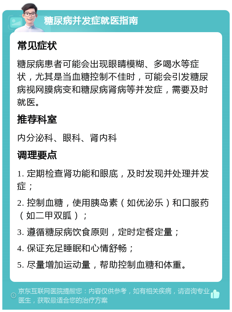 糖尿病并发症就医指南 常见症状 糖尿病患者可能会出现眼睛模糊、多喝水等症状，尤其是当血糖控制不佳时，可能会引发糖尿病视网膜病变和糖尿病肾病等并发症，需要及时就医。 推荐科室 内分泌科、眼科、肾内科 调理要点 1. 定期检查肾功能和眼底，及时发现并处理并发症； 2. 控制血糖，使用胰岛素（如优泌乐）和口服药（如二甲双胍）； 3. 遵循糖尿病饮食原则，定时定餐定量； 4. 保证充足睡眠和心情舒畅； 5. 尽量增加运动量，帮助控制血糖和体重。