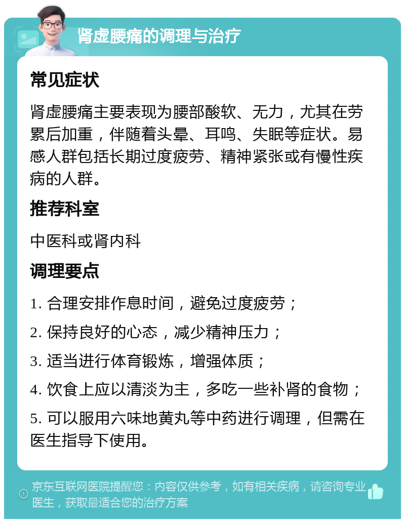 肾虚腰痛的调理与治疗 常见症状 肾虚腰痛主要表现为腰部酸软、无力，尤其在劳累后加重，伴随着头晕、耳鸣、失眠等症状。易感人群包括长期过度疲劳、精神紧张或有慢性疾病的人群。 推荐科室 中医科或肾内科 调理要点 1. 合理安排作息时间，避免过度疲劳； 2. 保持良好的心态，减少精神压力； 3. 适当进行体育锻炼，增强体质； 4. 饮食上应以清淡为主，多吃一些补肾的食物； 5. 可以服用六味地黄丸等中药进行调理，但需在医生指导下使用。