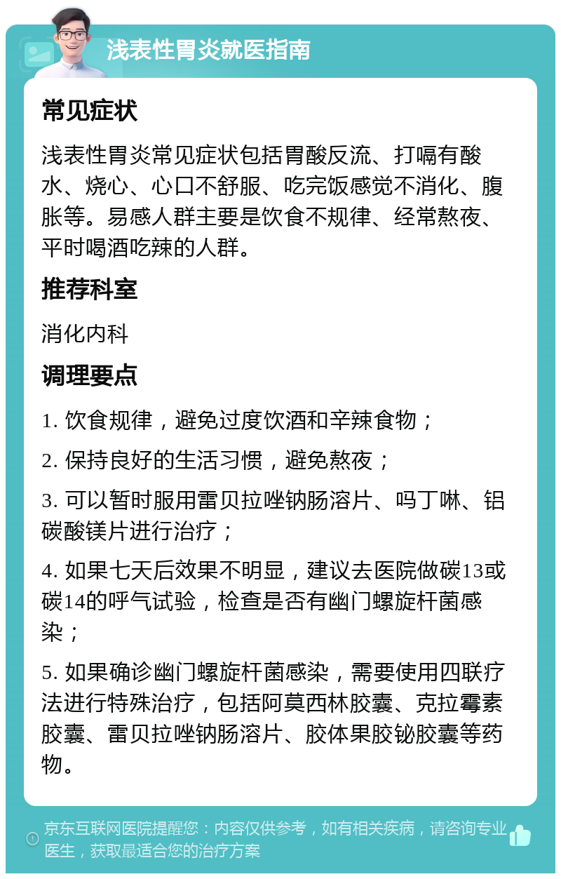 浅表性胃炎就医指南 常见症状 浅表性胃炎常见症状包括胃酸反流、打嗝有酸水、烧心、心口不舒服、吃完饭感觉不消化、腹胀等。易感人群主要是饮食不规律、经常熬夜、平时喝酒吃辣的人群。 推荐科室 消化内科 调理要点 1. 饮食规律，避免过度饮酒和辛辣食物； 2. 保持良好的生活习惯，避免熬夜； 3. 可以暂时服用雷贝拉唑钠肠溶片、吗丁啉、铝碳酸镁片进行治疗； 4. 如果七天后效果不明显，建议去医院做碳13或碳14的呼气试验，检查是否有幽门螺旋杆菌感染； 5. 如果确诊幽门螺旋杆菌感染，需要使用四联疗法进行特殊治疗，包括阿莫西林胶囊、克拉霉素胶囊、雷贝拉唑钠肠溶片、胶体果胶铋胶囊等药物。