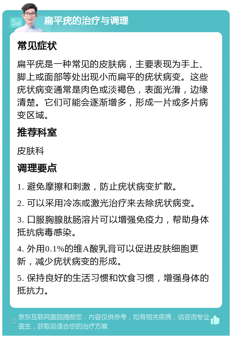 扁平疣的治疗与调理 常见症状 扁平疣是一种常见的皮肤病，主要表现为手上、脚上或面部等处出现小而扁平的疣状病变。这些疣状病变通常是肉色或淡褐色，表面光滑，边缘清楚。它们可能会逐渐增多，形成一片或多片病变区域。 推荐科室 皮肤科 调理要点 1. 避免摩擦和刺激，防止疣状病变扩散。 2. 可以采用冷冻或激光治疗来去除疣状病变。 3. 口服胸腺肽肠溶片可以增强免疫力，帮助身体抵抗病毒感染。 4. 外用0.1%的维A酸乳膏可以促进皮肤细胞更新，减少疣状病变的形成。 5. 保持良好的生活习惯和饮食习惯，增强身体的抵抗力。