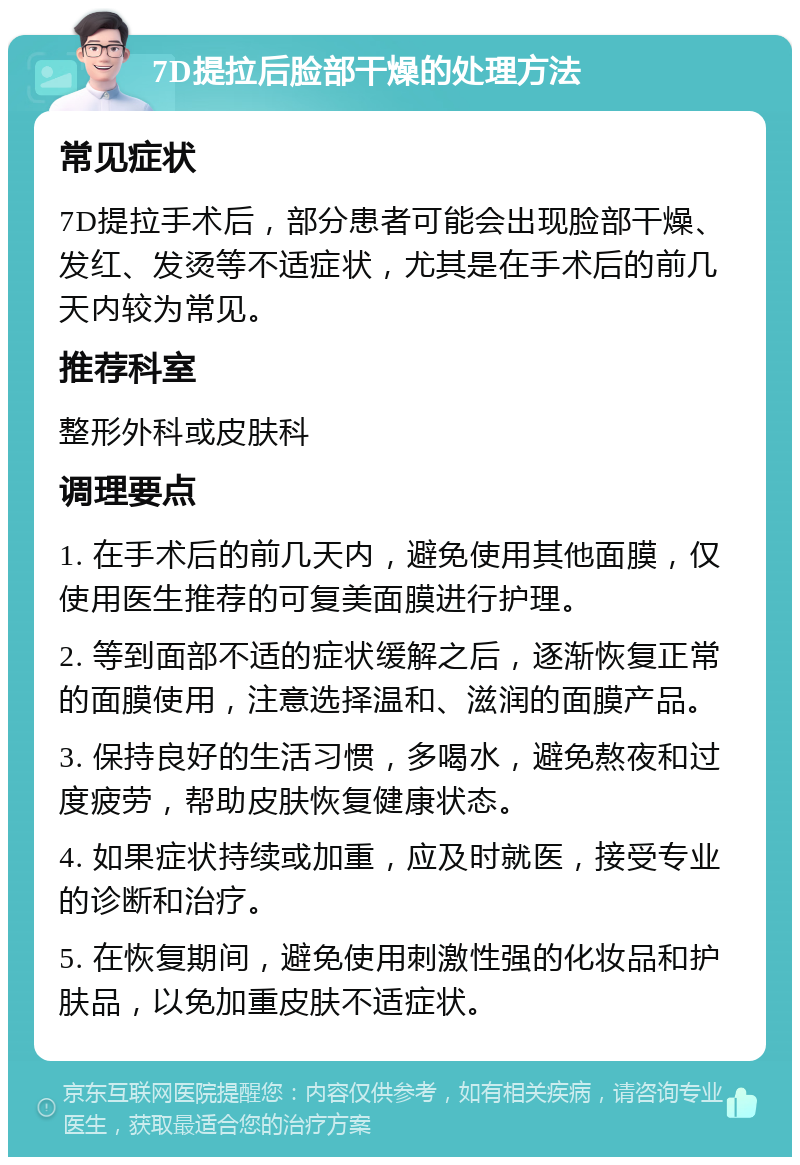 7D提拉后脸部干燥的处理方法 常见症状 7D提拉手术后，部分患者可能会出现脸部干燥、发红、发烫等不适症状，尤其是在手术后的前几天内较为常见。 推荐科室 整形外科或皮肤科 调理要点 1. 在手术后的前几天内，避免使用其他面膜，仅使用医生推荐的可复美面膜进行护理。 2. 等到面部不适的症状缓解之后，逐渐恢复正常的面膜使用，注意选择温和、滋润的面膜产品。 3. 保持良好的生活习惯，多喝水，避免熬夜和过度疲劳，帮助皮肤恢复健康状态。 4. 如果症状持续或加重，应及时就医，接受专业的诊断和治疗。 5. 在恢复期间，避免使用刺激性强的化妆品和护肤品，以免加重皮肤不适症状。