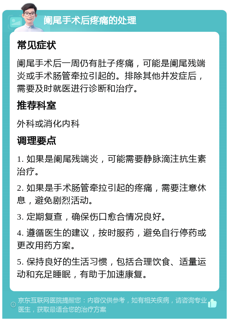 阑尾手术后疼痛的处理 常见症状 阑尾手术后一周仍有肚子疼痛，可能是阑尾残端炎或手术肠管牵拉引起的。排除其他并发症后，需要及时就医进行诊断和治疗。 推荐科室 外科或消化内科 调理要点 1. 如果是阑尾残端炎，可能需要静脉滴注抗生素治疗。 2. 如果是手术肠管牵拉引起的疼痛，需要注意休息，避免剧烈活动。 3. 定期复查，确保伤口愈合情况良好。 4. 遵循医生的建议，按时服药，避免自行停药或更改用药方案。 5. 保持良好的生活习惯，包括合理饮食、适量运动和充足睡眠，有助于加速康复。