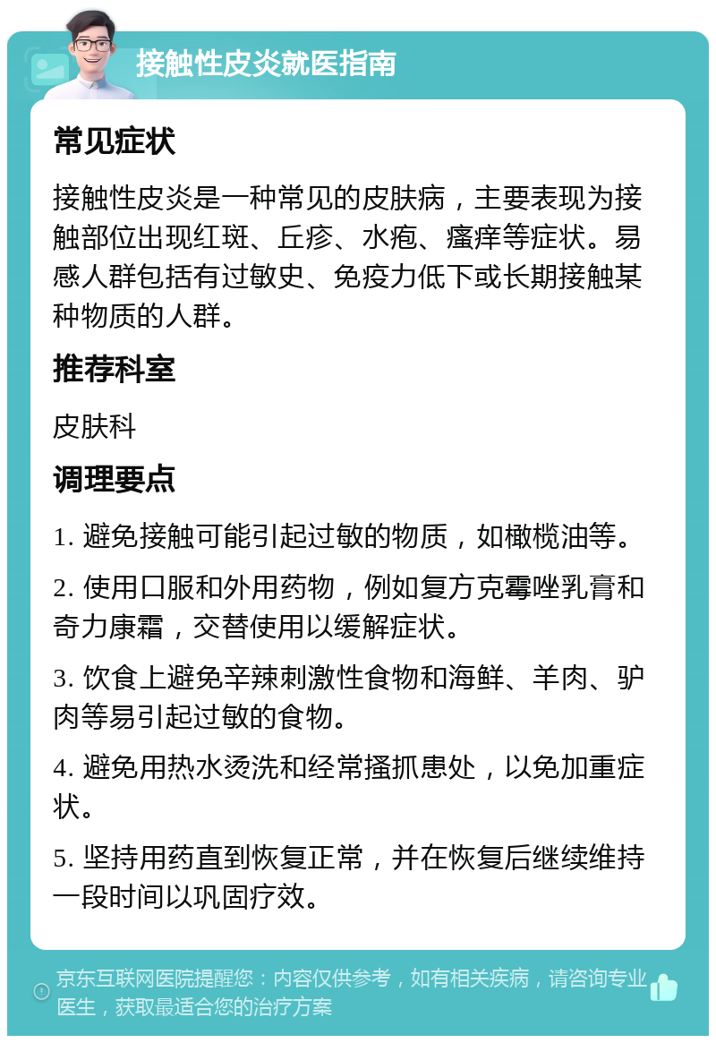 接触性皮炎就医指南 常见症状 接触性皮炎是一种常见的皮肤病，主要表现为接触部位出现红斑、丘疹、水疱、瘙痒等症状。易感人群包括有过敏史、免疫力低下或长期接触某种物质的人群。 推荐科室 皮肤科 调理要点 1. 避免接触可能引起过敏的物质，如橄榄油等。 2. 使用口服和外用药物，例如复方克霉唑乳膏和奇力康霜，交替使用以缓解症状。 3. 饮食上避免辛辣刺激性食物和海鲜、羊肉、驴肉等易引起过敏的食物。 4. 避免用热水烫洗和经常搔抓患处，以免加重症状。 5. 坚持用药直到恢复正常，并在恢复后继续维持一段时间以巩固疗效。