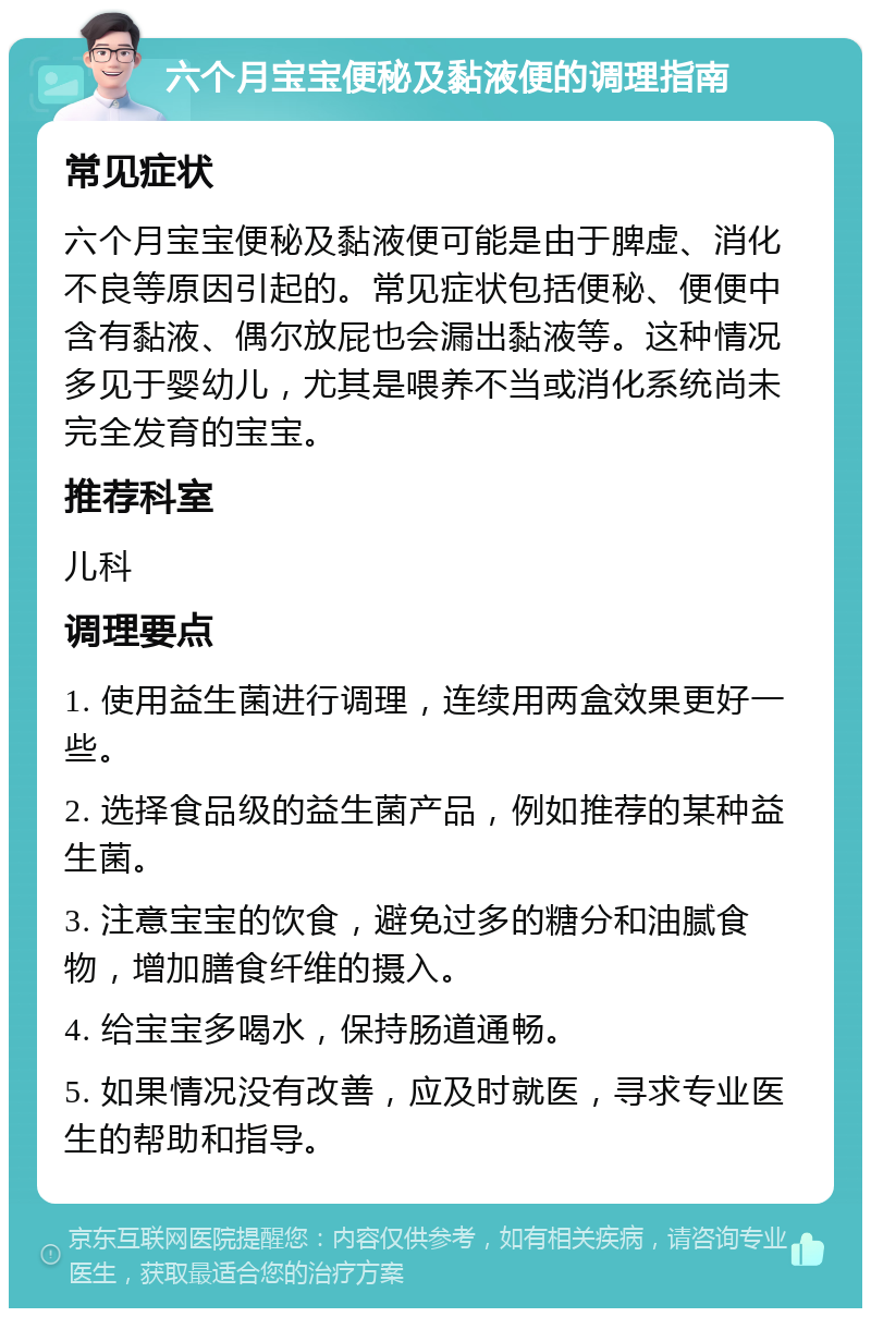 六个月宝宝便秘及黏液便的调理指南 常见症状 六个月宝宝便秘及黏液便可能是由于脾虚、消化不良等原因引起的。常见症状包括便秘、便便中含有黏液、偶尔放屁也会漏出黏液等。这种情况多见于婴幼儿，尤其是喂养不当或消化系统尚未完全发育的宝宝。 推荐科室 儿科 调理要点 1. 使用益生菌进行调理，连续用两盒效果更好一些。 2. 选择食品级的益生菌产品，例如推荐的某种益生菌。 3. 注意宝宝的饮食，避免过多的糖分和油腻食物，增加膳食纤维的摄入。 4. 给宝宝多喝水，保持肠道通畅。 5. 如果情况没有改善，应及时就医，寻求专业医生的帮助和指导。