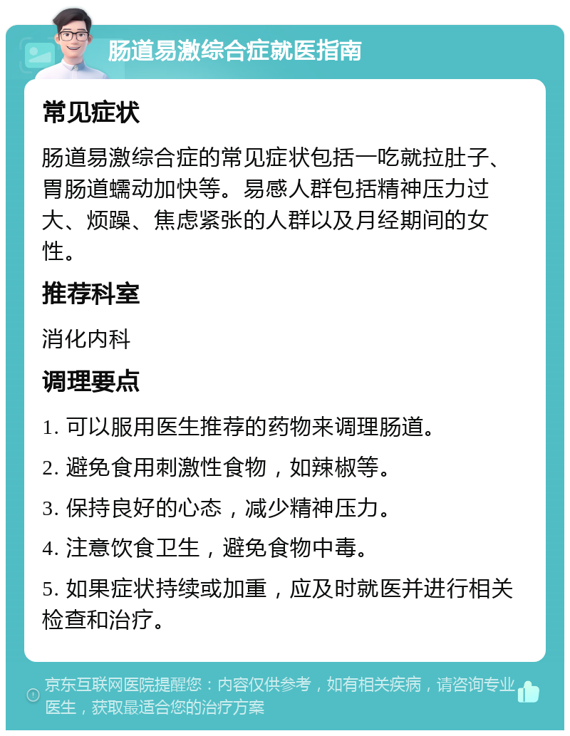 肠道易激综合症就医指南 常见症状 肠道易激综合症的常见症状包括一吃就拉肚子、胃肠道蠕动加快等。易感人群包括精神压力过大、烦躁、焦虑紧张的人群以及月经期间的女性。 推荐科室 消化内科 调理要点 1. 可以服用医生推荐的药物来调理肠道。 2. 避免食用刺激性食物，如辣椒等。 3. 保持良好的心态，减少精神压力。 4. 注意饮食卫生，避免食物中毒。 5. 如果症状持续或加重，应及时就医并进行相关检查和治疗。