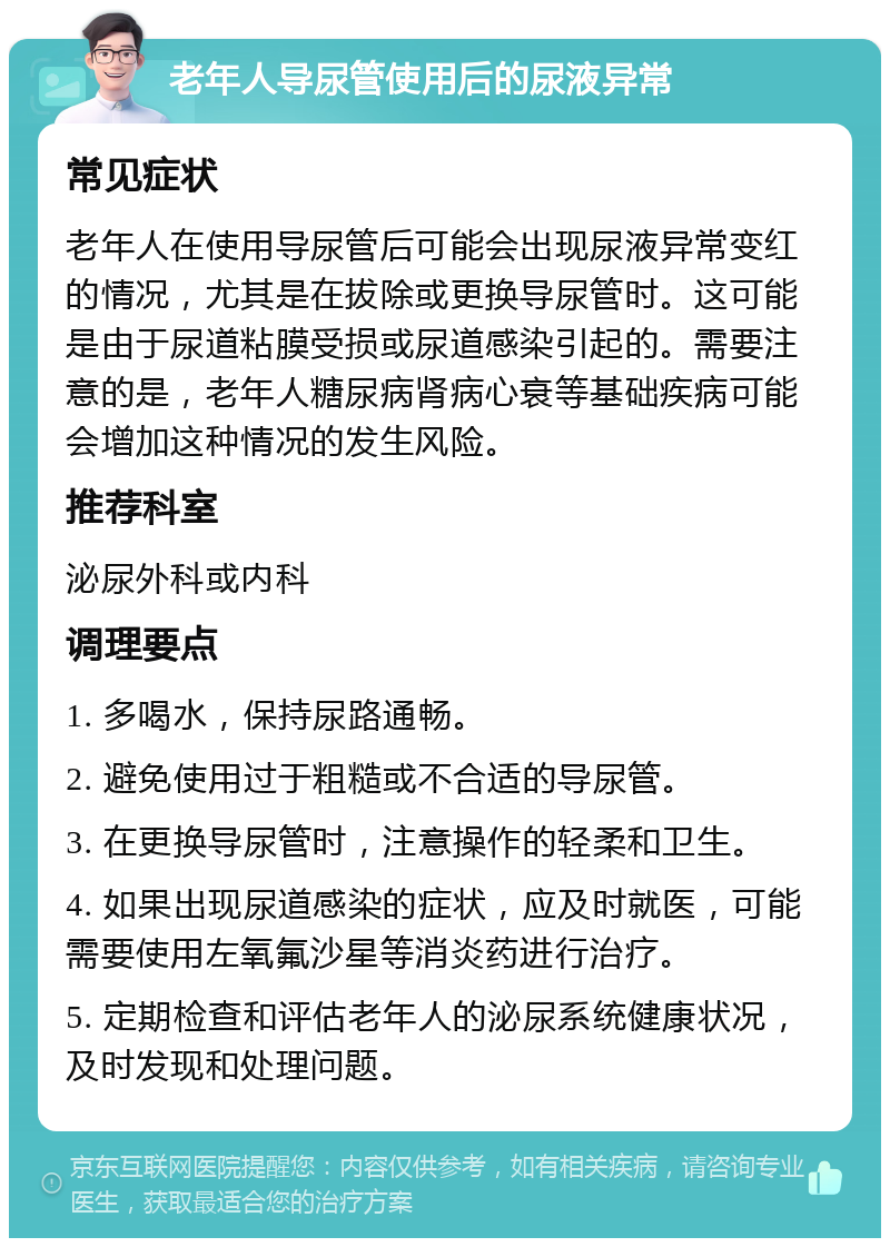 老年人导尿管使用后的尿液异常 常见症状 老年人在使用导尿管后可能会出现尿液异常变红的情况，尤其是在拔除或更换导尿管时。这可能是由于尿道粘膜受损或尿道感染引起的。需要注意的是，老年人糖尿病肾病心衰等基础疾病可能会增加这种情况的发生风险。 推荐科室 泌尿外科或内科 调理要点 1. 多喝水，保持尿路通畅。 2. 避免使用过于粗糙或不合适的导尿管。 3. 在更换导尿管时，注意操作的轻柔和卫生。 4. 如果出现尿道感染的症状，应及时就医，可能需要使用左氧氟沙星等消炎药进行治疗。 5. 定期检查和评估老年人的泌尿系统健康状况，及时发现和处理问题。