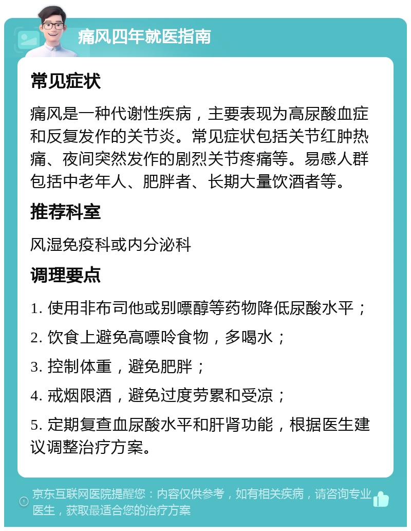 痛风四年就医指南 常见症状 痛风是一种代谢性疾病，主要表现为高尿酸血症和反复发作的关节炎。常见症状包括关节红肿热痛、夜间突然发作的剧烈关节疼痛等。易感人群包括中老年人、肥胖者、长期大量饮酒者等。 推荐科室 风湿免疫科或内分泌科 调理要点 1. 使用非布司他或别嘌醇等药物降低尿酸水平； 2. 饮食上避免高嘌呤食物，多喝水； 3. 控制体重，避免肥胖； 4. 戒烟限酒，避免过度劳累和受凉； 5. 定期复查血尿酸水平和肝肾功能，根据医生建议调整治疗方案。