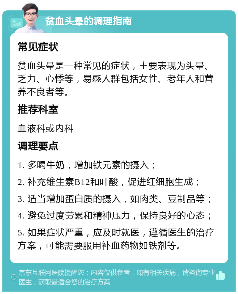 贫血头晕的调理指南 常见症状 贫血头晕是一种常见的症状，主要表现为头晕、乏力、心悸等，易感人群包括女性、老年人和营养不良者等。 推荐科室 血液科或内科 调理要点 1. 多喝牛奶，增加铁元素的摄入； 2. 补充维生素B12和叶酸，促进红细胞生成； 3. 适当增加蛋白质的摄入，如肉类、豆制品等； 4. 避免过度劳累和精神压力，保持良好的心态； 5. 如果症状严重，应及时就医，遵循医生的治疗方案，可能需要服用补血药物如铁剂等。