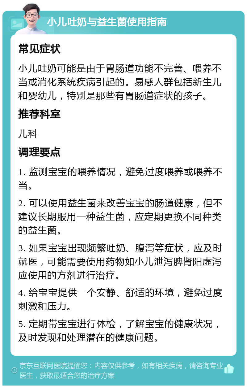 小儿吐奶与益生菌使用指南 常见症状 小儿吐奶可能是由于胃肠道功能不完善、喂养不当或消化系统疾病引起的。易感人群包括新生儿和婴幼儿，特别是那些有胃肠道症状的孩子。 推荐科室 儿科 调理要点 1. 监测宝宝的喂养情况，避免过度喂养或喂养不当。 2. 可以使用益生菌来改善宝宝的肠道健康，但不建议长期服用一种益生菌，应定期更换不同种类的益生菌。 3. 如果宝宝出现频繁吐奶、腹泻等症状，应及时就医，可能需要使用药物如小儿泄泻脾肾阳虚泻应使用的方剂进行治疗。 4. 给宝宝提供一个安静、舒适的环境，避免过度刺激和压力。 5. 定期带宝宝进行体检，了解宝宝的健康状况，及时发现和处理潜在的健康问题。