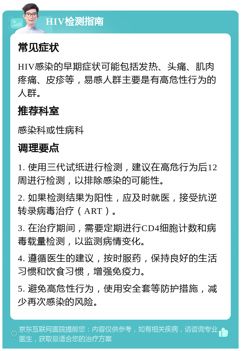 HIV检测指南 常见症状 HIV感染的早期症状可能包括发热、头痛、肌肉疼痛、皮疹等，易感人群主要是有高危性行为的人群。 推荐科室 感染科或性病科 调理要点 1. 使用三代试纸进行检测，建议在高危行为后12周进行检测，以排除感染的可能性。 2. 如果检测结果为阳性，应及时就医，接受抗逆转录病毒治疗（ART）。 3. 在治疗期间，需要定期进行CD4细胞计数和病毒载量检测，以监测病情变化。 4. 遵循医生的建议，按时服药，保持良好的生活习惯和饮食习惯，增强免疫力。 5. 避免高危性行为，使用安全套等防护措施，减少再次感染的风险。