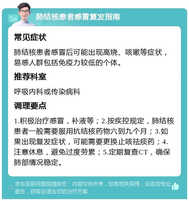 肺结核患者感冒复发指南 常见症状 肺结核患者感冒后可能出现高烧、咳嗽等症状，易感人群包括免疫力较低的个体。 推荐科室 呼吸内科或传染病科 调理要点 1.积极治疗感冒，补液等；2.按疾控规定，肺结核患者一般需要服用抗结核药物六到九个月；3.如果出现复发症状，可能需要更换止咳祛痰药；4.注意休息，避免过度劳累；5.定期复查CT，确保肺部情况稳定。