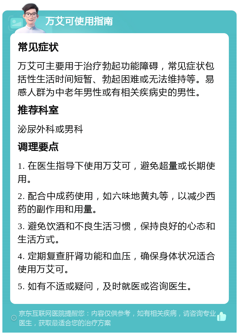 万艾可使用指南 常见症状 万艾可主要用于治疗勃起功能障碍，常见症状包括性生活时间短暂、勃起困难或无法维持等。易感人群为中老年男性或有相关疾病史的男性。 推荐科室 泌尿外科或男科 调理要点 1. 在医生指导下使用万艾可，避免超量或长期使用。 2. 配合中成药使用，如六味地黄丸等，以减少西药的副作用和用量。 3. 避免饮酒和不良生活习惯，保持良好的心态和生活方式。 4. 定期复查肝肾功能和血压，确保身体状况适合使用万艾可。 5. 如有不适或疑问，及时就医或咨询医生。