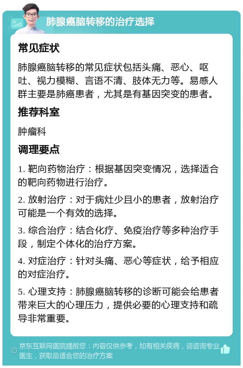 肺腺癌脑转移的治疗选择 常见症状 肺腺癌脑转移的常见症状包括头痛、恶心、呕吐、视力模糊、言语不清、肢体无力等。易感人群主要是肺癌患者，尤其是有基因突变的患者。 推荐科室 肿瘤科 调理要点 1. 靶向药物治疗：根据基因突变情况，选择适合的靶向药物进行治疗。 2. 放射治疗：对于病灶少且小的患者，放射治疗可能是一个有效的选择。 3. 综合治疗：结合化疗、免疫治疗等多种治疗手段，制定个体化的治疗方案。 4. 对症治疗：针对头痛、恶心等症状，给予相应的对症治疗。 5. 心理支持：肺腺癌脑转移的诊断可能会给患者带来巨大的心理压力，提供必要的心理支持和疏导非常重要。