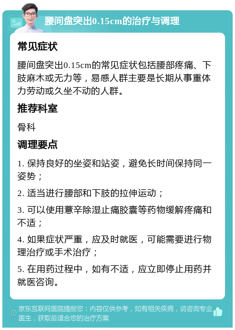 腰间盘突出0.15cm的治疗与调理 常见症状 腰间盘突出0.15cm的常见症状包括腰部疼痛、下肢麻木或无力等，易感人群主要是长期从事重体力劳动或久坐不动的人群。 推荐科室 骨科 调理要点 1. 保持良好的坐姿和站姿，避免长时间保持同一姿势； 2. 适当进行腰部和下肢的拉伸运动； 3. 可以使用薏辛除湿止痛胶囊等药物缓解疼痛和不适； 4. 如果症状严重，应及时就医，可能需要进行物理治疗或手术治疗； 5. 在用药过程中，如有不适，应立即停止用药并就医咨询。