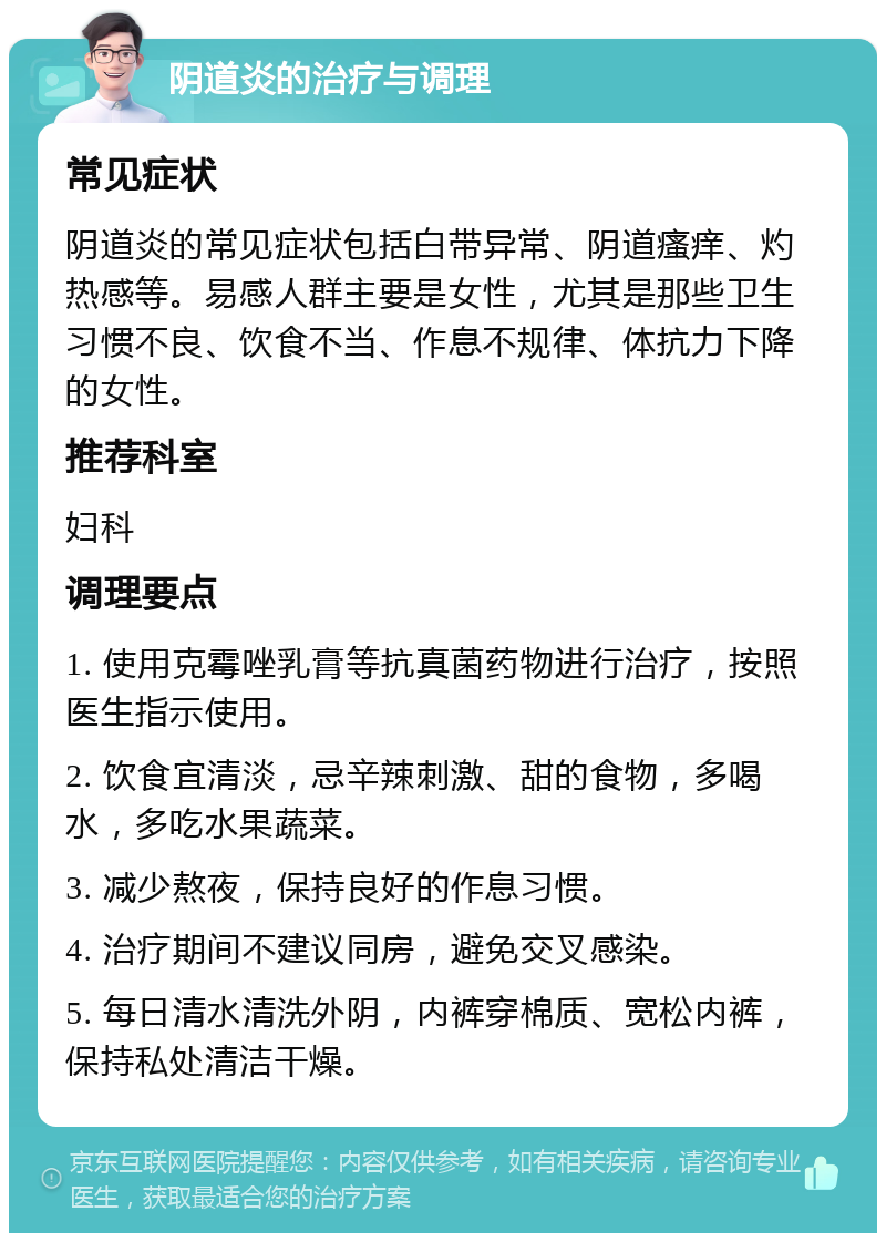 阴道炎的治疗与调理 常见症状 阴道炎的常见症状包括白带异常、阴道瘙痒、灼热感等。易感人群主要是女性，尤其是那些卫生习惯不良、饮食不当、作息不规律、体抗力下降的女性。 推荐科室 妇科 调理要点 1. 使用克霉唑乳膏等抗真菌药物进行治疗，按照医生指示使用。 2. 饮食宜清淡，忌辛辣刺激、甜的食物，多喝水，多吃水果蔬菜。 3. 减少熬夜，保持良好的作息习惯。 4. 治疗期间不建议同房，避免交叉感染。 5. 每日清水清洗外阴，内裤穿棉质、宽松内裤，保持私处清洁干燥。