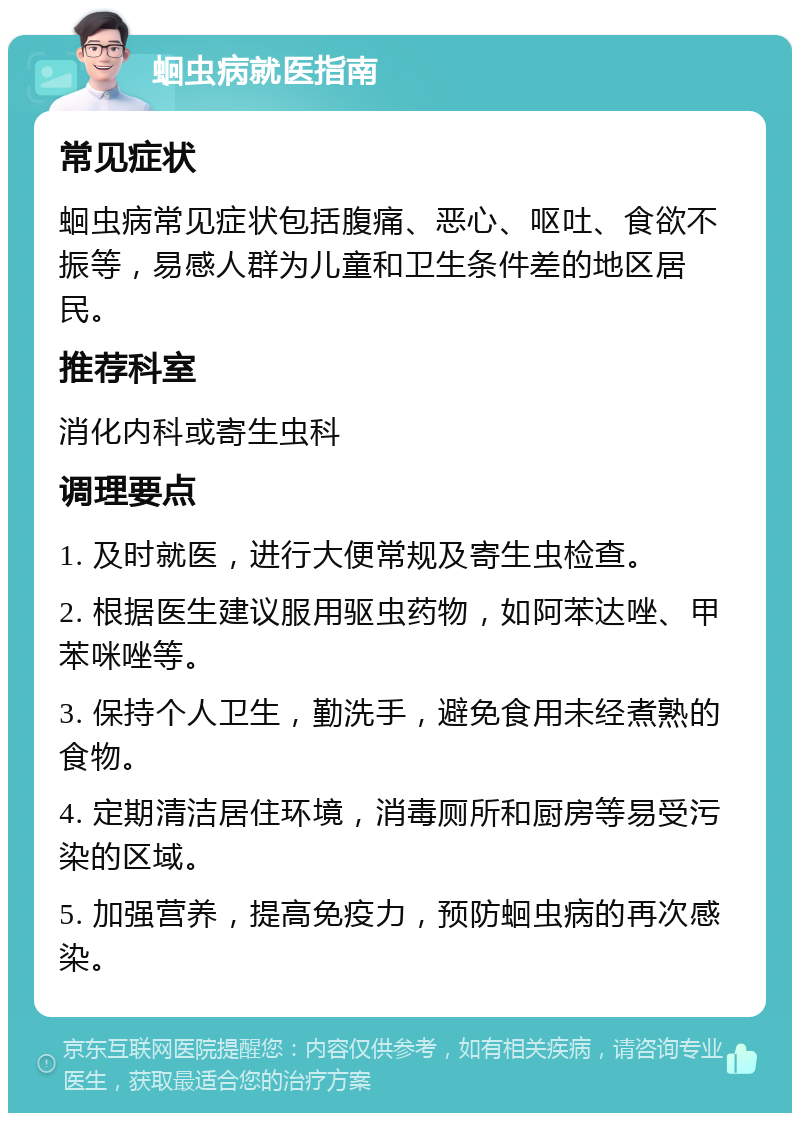 蛔虫病就医指南 常见症状 蛔虫病常见症状包括腹痛、恶心、呕吐、食欲不振等，易感人群为儿童和卫生条件差的地区居民。 推荐科室 消化内科或寄生虫科 调理要点 1. 及时就医，进行大便常规及寄生虫检查。 2. 根据医生建议服用驱虫药物，如阿苯达唑、甲苯咪唑等。 3. 保持个人卫生，勤洗手，避免食用未经煮熟的食物。 4. 定期清洁居住环境，消毒厕所和厨房等易受污染的区域。 5. 加强营养，提高免疫力，预防蛔虫病的再次感染。