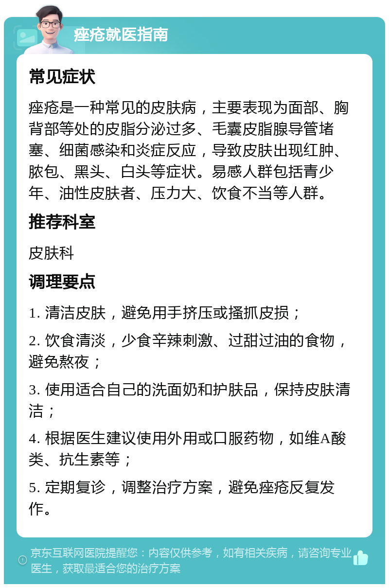 痤疮就医指南 常见症状 痤疮是一种常见的皮肤病，主要表现为面部、胸背部等处的皮脂分泌过多、毛囊皮脂腺导管堵塞、细菌感染和炎症反应，导致皮肤出现红肿、脓包、黑头、白头等症状。易感人群包括青少年、油性皮肤者、压力大、饮食不当等人群。 推荐科室 皮肤科 调理要点 1. 清洁皮肤，避免用手挤压或搔抓皮损； 2. 饮食清淡，少食辛辣刺激、过甜过油的食物，避免熬夜； 3. 使用适合自己的洗面奶和护肤品，保持皮肤清洁； 4. 根据医生建议使用外用或口服药物，如维A酸类、抗生素等； 5. 定期复诊，调整治疗方案，避免痤疮反复发作。