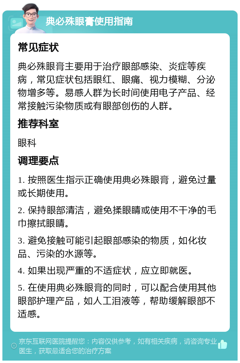 典必殊眼膏使用指南 常见症状 典必殊眼膏主要用于治疗眼部感染、炎症等疾病，常见症状包括眼红、眼痛、视力模糊、分泌物增多等。易感人群为长时间使用电子产品、经常接触污染物质或有眼部创伤的人群。 推荐科室 眼科 调理要点 1. 按照医生指示正确使用典必殊眼膏，避免过量或长期使用。 2. 保持眼部清洁，避免揉眼睛或使用不干净的毛巾擦拭眼睛。 3. 避免接触可能引起眼部感染的物质，如化妆品、污染的水源等。 4. 如果出现严重的不适症状，应立即就医。 5. 在使用典必殊眼膏的同时，可以配合使用其他眼部护理产品，如人工泪液等，帮助缓解眼部不适感。