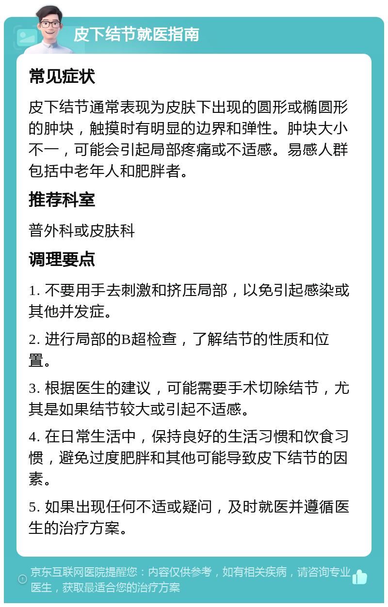 皮下结节就医指南 常见症状 皮下结节通常表现为皮肤下出现的圆形或椭圆形的肿块，触摸时有明显的边界和弹性。肿块大小不一，可能会引起局部疼痛或不适感。易感人群包括中老年人和肥胖者。 推荐科室 普外科或皮肤科 调理要点 1. 不要用手去刺激和挤压局部，以免引起感染或其他并发症。 2. 进行局部的B超检查，了解结节的性质和位置。 3. 根据医生的建议，可能需要手术切除结节，尤其是如果结节较大或引起不适感。 4. 在日常生活中，保持良好的生活习惯和饮食习惯，避免过度肥胖和其他可能导致皮下结节的因素。 5. 如果出现任何不适或疑问，及时就医并遵循医生的治疗方案。