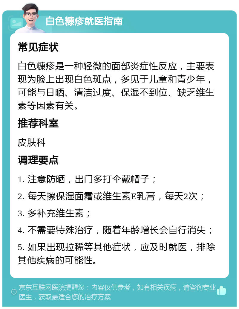 白色糠疹就医指南 常见症状 白色糠疹是一种轻微的面部炎症性反应，主要表现为脸上出现白色斑点，多见于儿童和青少年，可能与日晒、清洁过度、保湿不到位、缺乏维生素等因素有关。 推荐科室 皮肤科 调理要点 1. 注意防晒，出门多打伞戴帽子； 2. 每天擦保湿面霜或维生素E乳膏，每天2次； 3. 多补充维生素； 4. 不需要特殊治疗，随着年龄增长会自行消失； 5. 如果出现拉稀等其他症状，应及时就医，排除其他疾病的可能性。