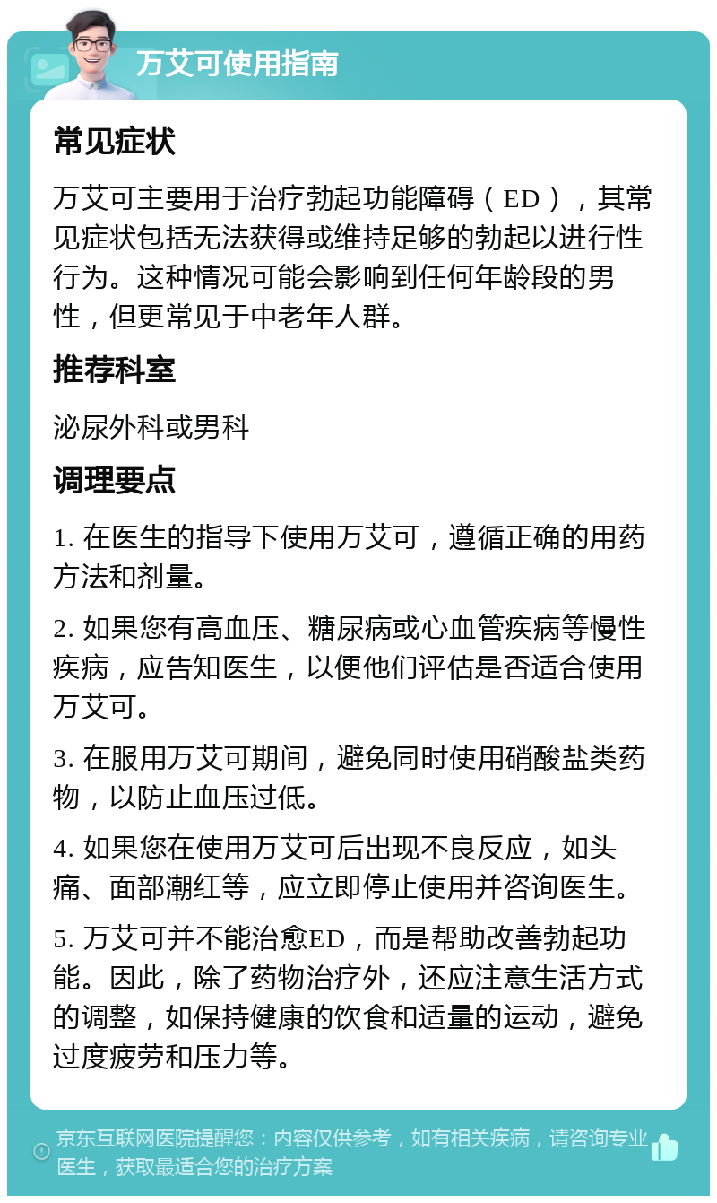 万艾可使用指南 常见症状 万艾可主要用于治疗勃起功能障碍（ED），其常见症状包括无法获得或维持足够的勃起以进行性行为。这种情况可能会影响到任何年龄段的男性，但更常见于中老年人群。 推荐科室 泌尿外科或男科 调理要点 1. 在医生的指导下使用万艾可，遵循正确的用药方法和剂量。 2. 如果您有高血压、糖尿病或心血管疾病等慢性疾病，应告知医生，以便他们评估是否适合使用万艾可。 3. 在服用万艾可期间，避免同时使用硝酸盐类药物，以防止血压过低。 4. 如果您在使用万艾可后出现不良反应，如头痛、面部潮红等，应立即停止使用并咨询医生。 5. 万艾可并不能治愈ED，而是帮助改善勃起功能。因此，除了药物治疗外，还应注意生活方式的调整，如保持健康的饮食和适量的运动，避免过度疲劳和压力等。