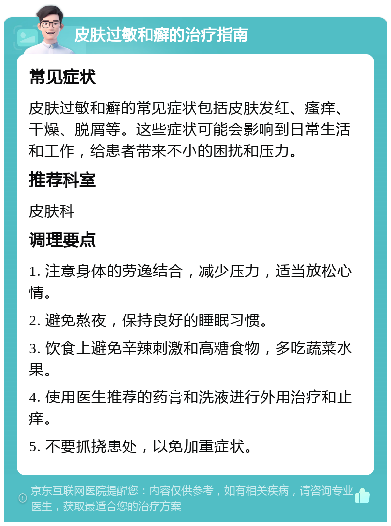 皮肤过敏和癣的治疗指南 常见症状 皮肤过敏和癣的常见症状包括皮肤发红、瘙痒、干燥、脱屑等。这些症状可能会影响到日常生活和工作，给患者带来不小的困扰和压力。 推荐科室 皮肤科 调理要点 1. 注意身体的劳逸结合，减少压力，适当放松心情。 2. 避免熬夜，保持良好的睡眠习惯。 3. 饮食上避免辛辣刺激和高糖食物，多吃蔬菜水果。 4. 使用医生推荐的药膏和洗液进行外用治疗和止痒。 5. 不要抓挠患处，以免加重症状。