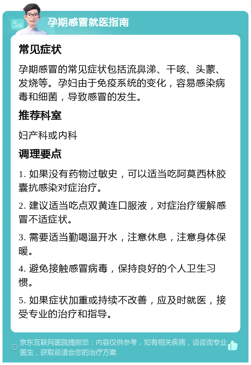 孕期感冒就医指南 常见症状 孕期感冒的常见症状包括流鼻涕、干咳、头蒙、发烧等。孕妇由于免疫系统的变化，容易感染病毒和细菌，导致感冒的发生。 推荐科室 妇产科或内科 调理要点 1. 如果没有药物过敏史，可以适当吃阿莫西林胶囊抗感染对症治疗。 2. 建议适当吃点双黄连口服液，对症治疗缓解感冒不适症状。 3. 需要适当勤喝温开水，注意休息，注意身体保暖。 4. 避免接触感冒病毒，保持良好的个人卫生习惯。 5. 如果症状加重或持续不改善，应及时就医，接受专业的治疗和指导。