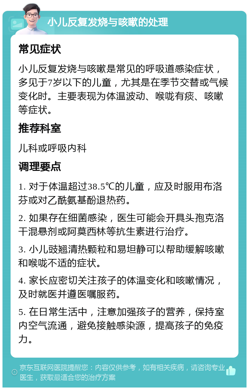 小儿反复发烧与咳嗽的处理 常见症状 小儿反复发烧与咳嗽是常见的呼吸道感染症状，多见于7岁以下的儿童，尤其是在季节交替或气候变化时。主要表现为体温波动、喉咙有痰、咳嗽等症状。 推荐科室 儿科或呼吸内科 调理要点 1. 对于体温超过38.5℃的儿童，应及时服用布洛芬或对乙酰氨基酚退热药。 2. 如果存在细菌感染，医生可能会开具头孢克洛干混悬剂或阿莫西林等抗生素进行治疗。 3. 小儿豉翘清热颗粒和易坦静可以帮助缓解咳嗽和喉咙不适的症状。 4. 家长应密切关注孩子的体温变化和咳嗽情况，及时就医并遵医嘱服药。 5. 在日常生活中，注意加强孩子的营养，保持室内空气流通，避免接触感染源，提高孩子的免疫力。