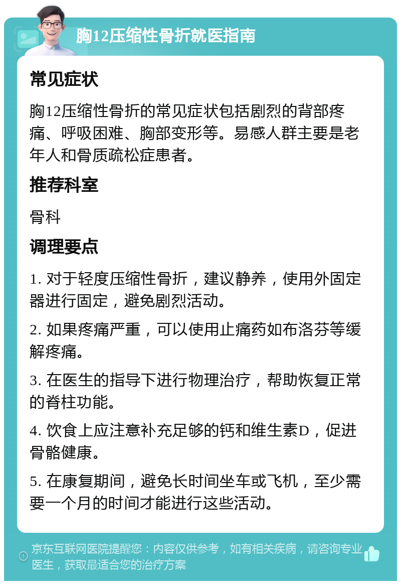 胸12压缩性骨折就医指南 常见症状 胸12压缩性骨折的常见症状包括剧烈的背部疼痛、呼吸困难、胸部变形等。易感人群主要是老年人和骨质疏松症患者。 推荐科室 骨科 调理要点 1. 对于轻度压缩性骨折，建议静养，使用外固定器进行固定，避免剧烈活动。 2. 如果疼痛严重，可以使用止痛药如布洛芬等缓解疼痛。 3. 在医生的指导下进行物理治疗，帮助恢复正常的脊柱功能。 4. 饮食上应注意补充足够的钙和维生素D，促进骨骼健康。 5. 在康复期间，避免长时间坐车或飞机，至少需要一个月的时间才能进行这些活动。