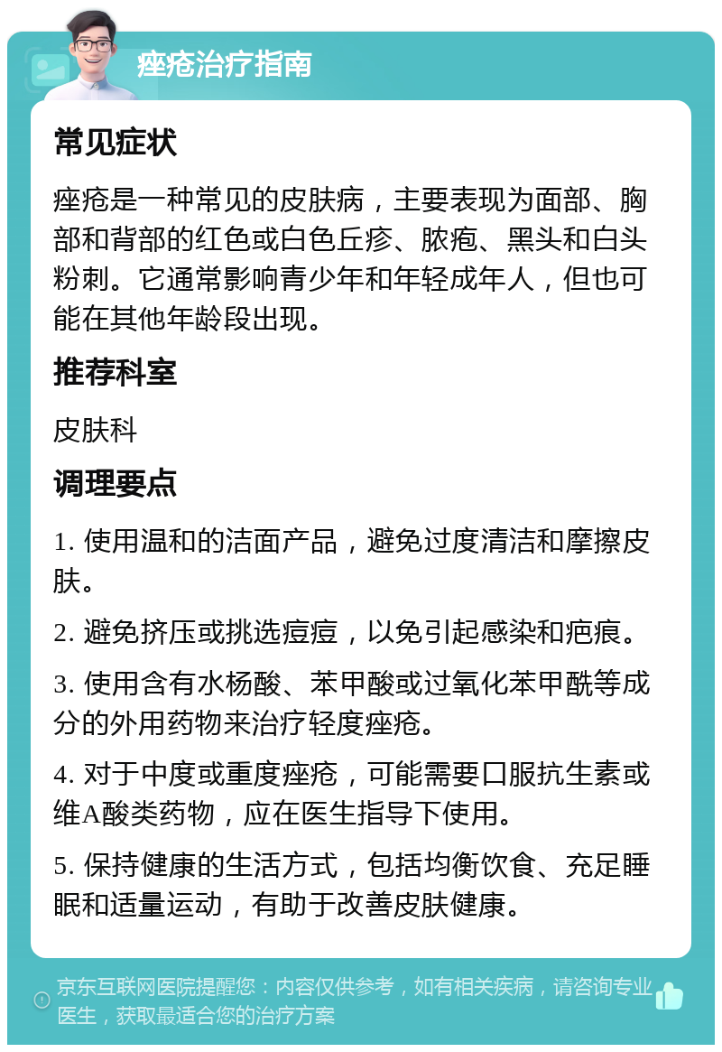 痤疮治疗指南 常见症状 痤疮是一种常见的皮肤病，主要表现为面部、胸部和背部的红色或白色丘疹、脓疱、黑头和白头粉刺。它通常影响青少年和年轻成年人，但也可能在其他年龄段出现。 推荐科室 皮肤科 调理要点 1. 使用温和的洁面产品，避免过度清洁和摩擦皮肤。 2. 避免挤压或挑选痘痘，以免引起感染和疤痕。 3. 使用含有水杨酸、苯甲酸或过氧化苯甲酰等成分的外用药物来治疗轻度痤疮。 4. 对于中度或重度痤疮，可能需要口服抗生素或维A酸类药物，应在医生指导下使用。 5. 保持健康的生活方式，包括均衡饮食、充足睡眠和适量运动，有助于改善皮肤健康。