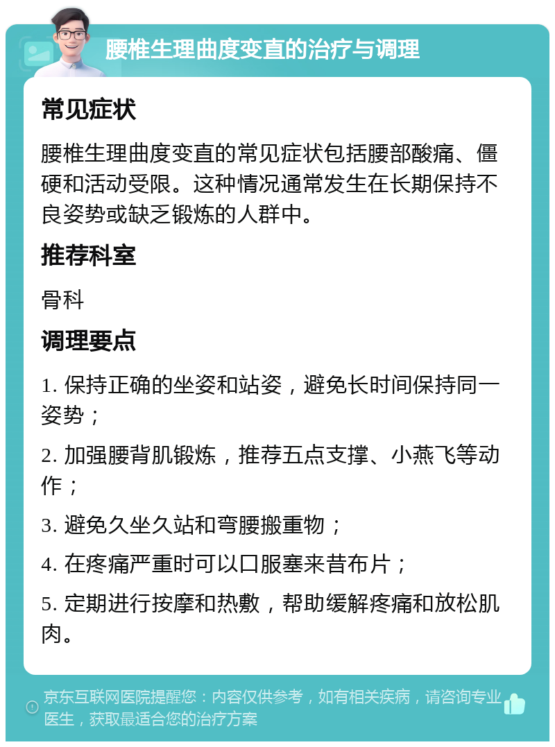 腰椎生理曲度变直的治疗与调理 常见症状 腰椎生理曲度变直的常见症状包括腰部酸痛、僵硬和活动受限。这种情况通常发生在长期保持不良姿势或缺乏锻炼的人群中。 推荐科室 骨科 调理要点 1. 保持正确的坐姿和站姿，避免长时间保持同一姿势； 2. 加强腰背肌锻炼，推荐五点支撑、小燕飞等动作； 3. 避免久坐久站和弯腰搬重物； 4. 在疼痛严重时可以口服塞来昔布片； 5. 定期进行按摩和热敷，帮助缓解疼痛和放松肌肉。