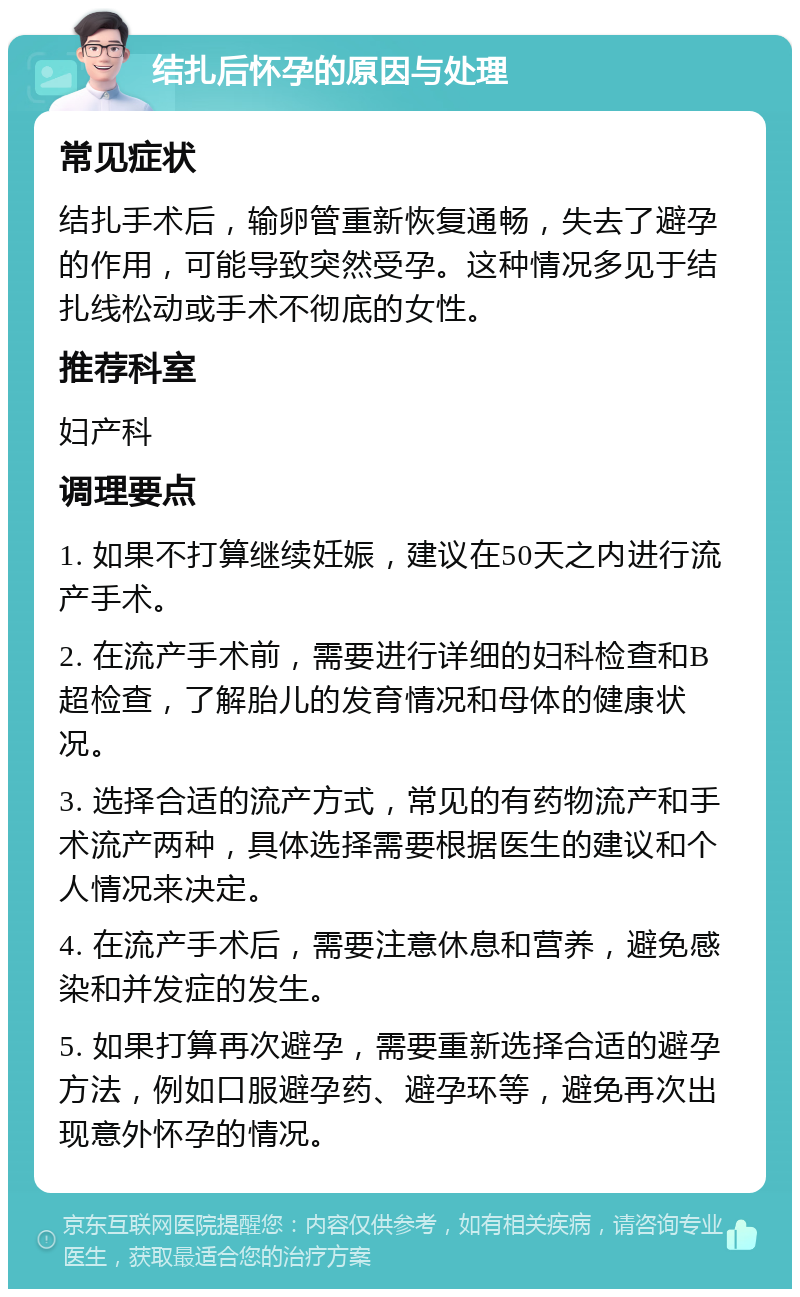 结扎后怀孕的原因与处理 常见症状 结扎手术后，输卵管重新恢复通畅，失去了避孕的作用，可能导致突然受孕。这种情况多见于结扎线松动或手术不彻底的女性。 推荐科室 妇产科 调理要点 1. 如果不打算继续妊娠，建议在50天之内进行流产手术。 2. 在流产手术前，需要进行详细的妇科检查和B超检查，了解胎儿的发育情况和母体的健康状况。 3. 选择合适的流产方式，常见的有药物流产和手术流产两种，具体选择需要根据医生的建议和个人情况来决定。 4. 在流产手术后，需要注意休息和营养，避免感染和并发症的发生。 5. 如果打算再次避孕，需要重新选择合适的避孕方法，例如口服避孕药、避孕环等，避免再次出现意外怀孕的情况。