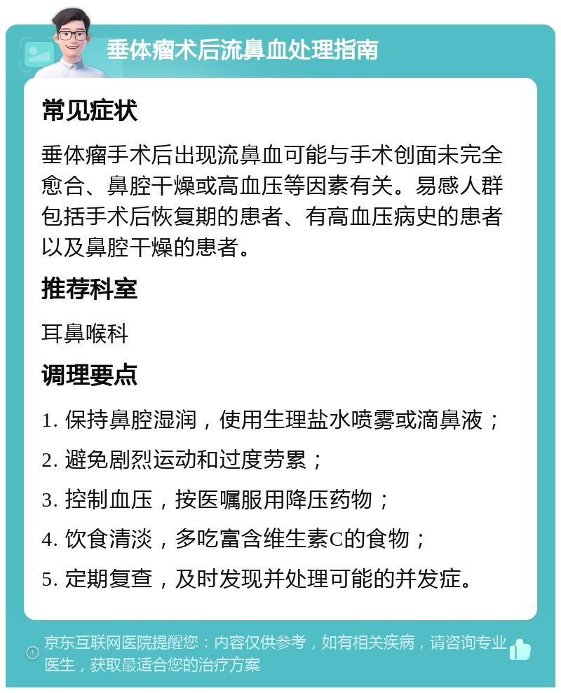 垂体瘤术后流鼻血处理指南 常见症状 垂体瘤手术后出现流鼻血可能与手术创面未完全愈合、鼻腔干燥或高血压等因素有关。易感人群包括手术后恢复期的患者、有高血压病史的患者以及鼻腔干燥的患者。 推荐科室 耳鼻喉科 调理要点 1. 保持鼻腔湿润，使用生理盐水喷雾或滴鼻液； 2. 避免剧烈运动和过度劳累； 3. 控制血压，按医嘱服用降压药物； 4. 饮食清淡，多吃富含维生素C的食物； 5. 定期复查，及时发现并处理可能的并发症。