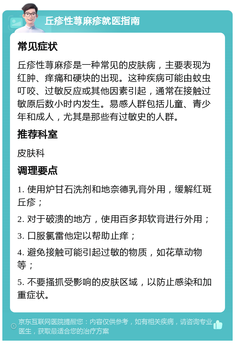 丘疹性荨麻疹就医指南 常见症状 丘疹性荨麻疹是一种常见的皮肤病，主要表现为红肿、痒痛和硬块的出现。这种疾病可能由蚊虫叮咬、过敏反应或其他因素引起，通常在接触过敏原后数小时内发生。易感人群包括儿童、青少年和成人，尤其是那些有过敏史的人群。 推荐科室 皮肤科 调理要点 1. 使用炉甘石洗剂和地奈德乳膏外用，缓解红斑丘疹； 2. 对于破溃的地方，使用百多邦软膏进行外用； 3. 口服氯雷他定以帮助止痒； 4. 避免接触可能引起过敏的物质，如花草动物等； 5. 不要搔抓受影响的皮肤区域，以防止感染和加重症状。