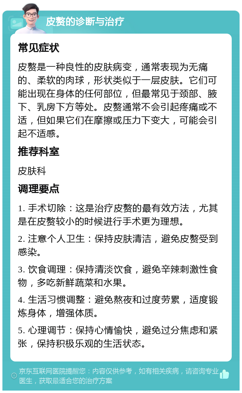 皮赘的诊断与治疗 常见症状 皮赘是一种良性的皮肤病变，通常表现为无痛的、柔软的肉球，形状类似于一层皮肤。它们可能出现在身体的任何部位，但最常见于颈部、腋下、乳房下方等处。皮赘通常不会引起疼痛或不适，但如果它们在摩擦或压力下变大，可能会引起不适感。 推荐科室 皮肤科 调理要点 1. 手术切除：这是治疗皮赘的最有效方法，尤其是在皮赘较小的时候进行手术更为理想。 2. 注意个人卫生：保持皮肤清洁，避免皮赘受到感染。 3. 饮食调理：保持清淡饮食，避免辛辣刺激性食物，多吃新鲜蔬菜和水果。 4. 生活习惯调整：避免熬夜和过度劳累，适度锻炼身体，增强体质。 5. 心理调节：保持心情愉快，避免过分焦虑和紧张，保持积极乐观的生活状态。