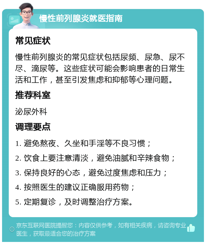 慢性前列腺炎就医指南 常见症状 慢性前列腺炎的常见症状包括尿频、尿急、尿不尽、滴尿等。这些症状可能会影响患者的日常生活和工作，甚至引发焦虑和抑郁等心理问题。 推荐科室 泌尿外科 调理要点 1. 避免熬夜、久坐和手淫等不良习惯； 2. 饮食上要注意清淡，避免油腻和辛辣食物； 3. 保持良好的心态，避免过度焦虑和压力； 4. 按照医生的建议正确服用药物； 5. 定期复诊，及时调整治疗方案。