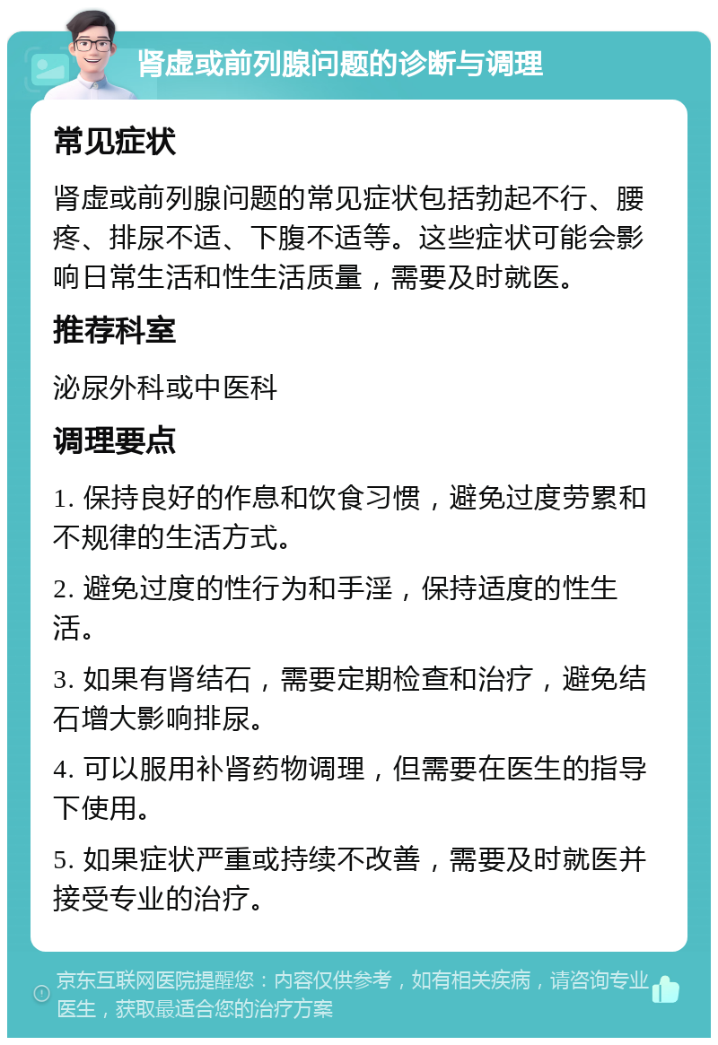 肾虚或前列腺问题的诊断与调理 常见症状 肾虚或前列腺问题的常见症状包括勃起不行、腰疼、排尿不适、下腹不适等。这些症状可能会影响日常生活和性生活质量，需要及时就医。 推荐科室 泌尿外科或中医科 调理要点 1. 保持良好的作息和饮食习惯，避免过度劳累和不规律的生活方式。 2. 避免过度的性行为和手淫，保持适度的性生活。 3. 如果有肾结石，需要定期检查和治疗，避免结石增大影响排尿。 4. 可以服用补肾药物调理，但需要在医生的指导下使用。 5. 如果症状严重或持续不改善，需要及时就医并接受专业的治疗。