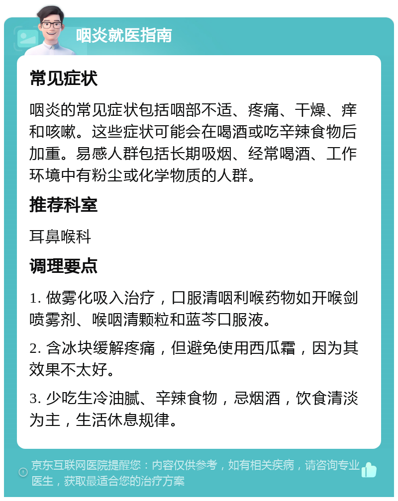 咽炎就医指南 常见症状 咽炎的常见症状包括咽部不适、疼痛、干燥、痒和咳嗽。这些症状可能会在喝酒或吃辛辣食物后加重。易感人群包括长期吸烟、经常喝酒、工作环境中有粉尘或化学物质的人群。 推荐科室 耳鼻喉科 调理要点 1. 做雾化吸入治疗，口服清咽利喉药物如开喉剑喷雾剂、喉咽清颗粒和蓝芩口服液。 2. 含冰块缓解疼痛，但避免使用西瓜霜，因为其效果不太好。 3. 少吃生冷油腻、辛辣食物，忌烟酒，饮食清淡为主，生活休息规律。