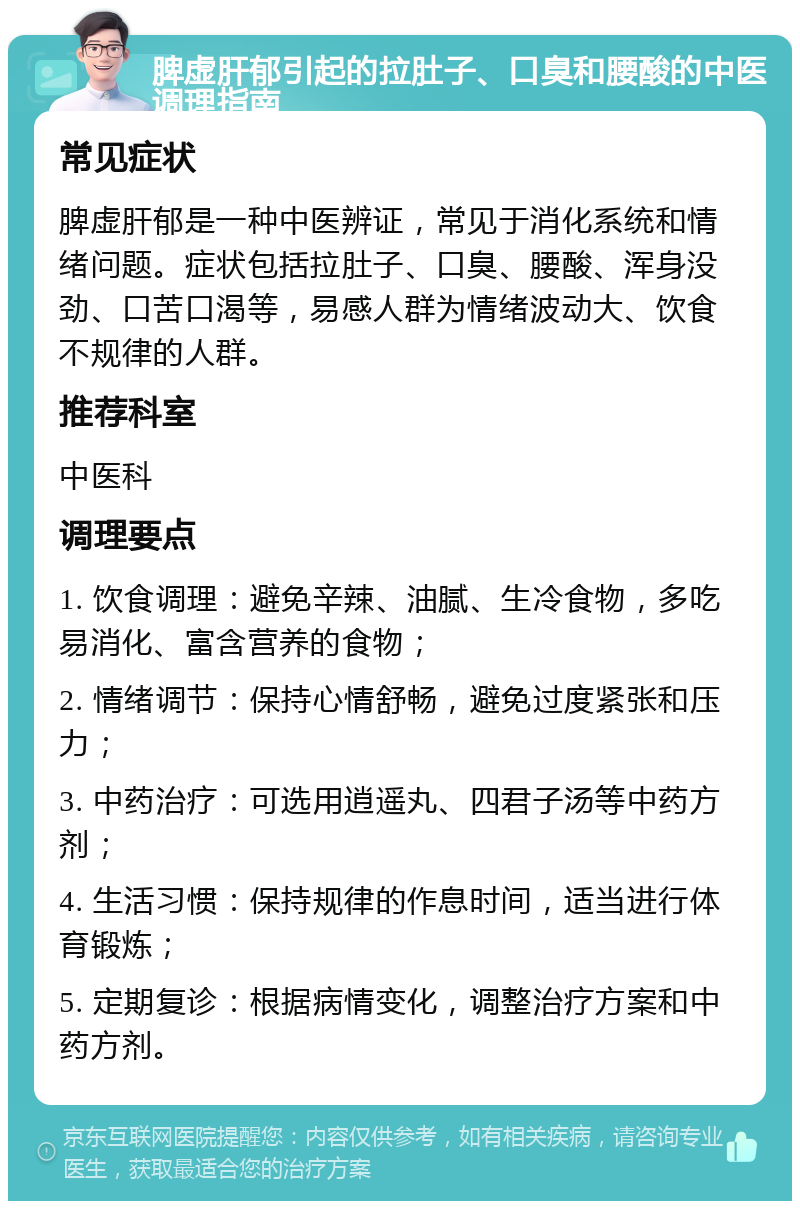 脾虚肝郁引起的拉肚子、口臭和腰酸的中医调理指南 常见症状 脾虚肝郁是一种中医辨证，常见于消化系统和情绪问题。症状包括拉肚子、口臭、腰酸、浑身没劲、口苦口渴等，易感人群为情绪波动大、饮食不规律的人群。 推荐科室 中医科 调理要点 1. 饮食调理：避免辛辣、油腻、生冷食物，多吃易消化、富含营养的食物； 2. 情绪调节：保持心情舒畅，避免过度紧张和压力； 3. 中药治疗：可选用逍遥丸、四君子汤等中药方剂； 4. 生活习惯：保持规律的作息时间，适当进行体育锻炼； 5. 定期复诊：根据病情变化，调整治疗方案和中药方剂。