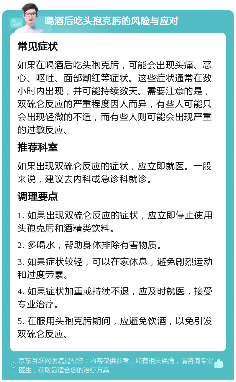 喝酒后吃头孢克肟的风险与应对 常见症状 如果在喝酒后吃头孢克肟，可能会出现头痛、恶心、呕吐、面部潮红等症状。这些症状通常在数小时内出现，并可能持续数天。需要注意的是，双硫仑反应的严重程度因人而异，有些人可能只会出现轻微的不适，而有些人则可能会出现严重的过敏反应。 推荐科室 如果出现双硫仑反应的症状，应立即就医。一般来说，建议去内科或急诊科就诊。 调理要点 1. 如果出现双硫仑反应的症状，应立即停止使用头孢克肟和酒精类饮料。 2. 多喝水，帮助身体排除有害物质。 3. 如果症状较轻，可以在家休息，避免剧烈运动和过度劳累。 4. 如果症状加重或持续不退，应及时就医，接受专业治疗。 5. 在服用头孢克肟期间，应避免饮酒，以免引发双硫仑反应。