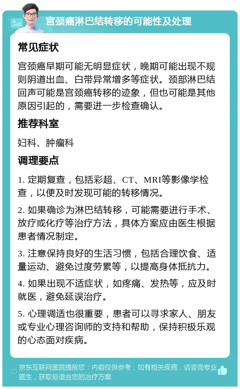 宫颈癌淋巴结转移的可能性及处理 常见症状 宫颈癌早期可能无明显症状，晚期可能出现不规则阴道出血、白带异常增多等症状。颈部淋巴结回声可能是宫颈癌转移的迹象，但也可能是其他原因引起的，需要进一步检查确认。 推荐科室 妇科、肿瘤科 调理要点 1. 定期复查，包括彩超、CT、MRI等影像学检查，以便及时发现可能的转移情况。 2. 如果确诊为淋巴结转移，可能需要进行手术、放疗或化疗等治疗方法，具体方案应由医生根据患者情况制定。 3. 注意保持良好的生活习惯，包括合理饮食、适量运动、避免过度劳累等，以提高身体抵抗力。 4. 如果出现不适症状，如疼痛、发热等，应及时就医，避免延误治疗。 5. 心理调适也很重要，患者可以寻求家人、朋友或专业心理咨询师的支持和帮助，保持积极乐观的心态面对疾病。