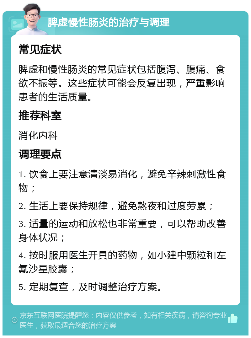 脾虚慢性肠炎的治疗与调理 常见症状 脾虚和慢性肠炎的常见症状包括腹泻、腹痛、食欲不振等。这些症状可能会反复出现，严重影响患者的生活质量。 推荐科室 消化内科 调理要点 1. 饮食上要注意清淡易消化，避免辛辣刺激性食物； 2. 生活上要保持规律，避免熬夜和过度劳累； 3. 适量的运动和放松也非常重要，可以帮助改善身体状况； 4. 按时服用医生开具的药物，如小建中颗粒和左氟沙星胶囊； 5. 定期复查，及时调整治疗方案。