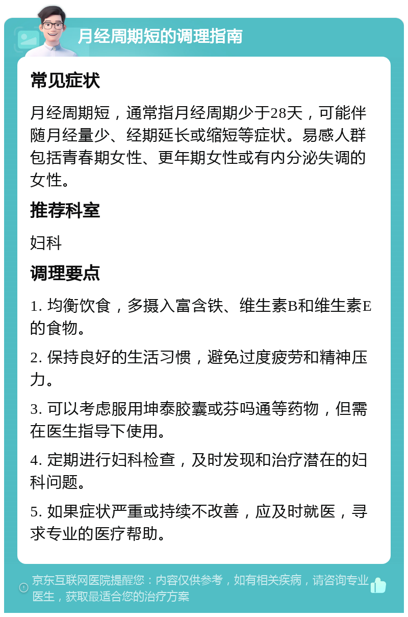 月经周期短的调理指南 常见症状 月经周期短，通常指月经周期少于28天，可能伴随月经量少、经期延长或缩短等症状。易感人群包括青春期女性、更年期女性或有内分泌失调的女性。 推荐科室 妇科 调理要点 1. 均衡饮食，多摄入富含铁、维生素B和维生素E的食物。 2. 保持良好的生活习惯，避免过度疲劳和精神压力。 3. 可以考虑服用坤泰胶囊或芬吗通等药物，但需在医生指导下使用。 4. 定期进行妇科检查，及时发现和治疗潜在的妇科问题。 5. 如果症状严重或持续不改善，应及时就医，寻求专业的医疗帮助。