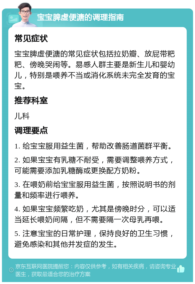 宝宝脾虚便溏的调理指南 常见症状 宝宝脾虚便溏的常见症状包括拉奶瓣、放屁带粑粑、傍晚哭闹等。易感人群主要是新生儿和婴幼儿，特别是喂养不当或消化系统未完全发育的宝宝。 推荐科室 儿科 调理要点 1. 给宝宝服用益生菌，帮助改善肠道菌群平衡。 2. 如果宝宝有乳糖不耐受，需要调整喂养方式，可能需要添加乳糖酶或更换配方奶粉。 3. 在喂奶前给宝宝服用益生菌，按照说明书的剂量和频率进行喂养。 4. 如果宝宝频繁吃奶，尤其是傍晚时分，可以适当延长喂奶间隔，但不需要隔一次母乳再喂。 5. 注意宝宝的日常护理，保持良好的卫生习惯，避免感染和其他并发症的发生。