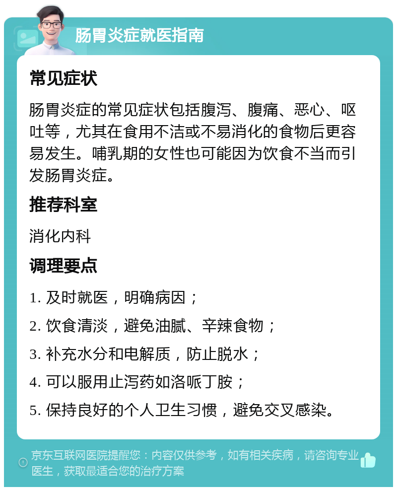 肠胃炎症就医指南 常见症状 肠胃炎症的常见症状包括腹泻、腹痛、恶心、呕吐等，尤其在食用不洁或不易消化的食物后更容易发生。哺乳期的女性也可能因为饮食不当而引发肠胃炎症。 推荐科室 消化内科 调理要点 1. 及时就医，明确病因； 2. 饮食清淡，避免油腻、辛辣食物； 3. 补充水分和电解质，防止脱水； 4. 可以服用止泻药如洛哌丁胺； 5. 保持良好的个人卫生习惯，避免交叉感染。